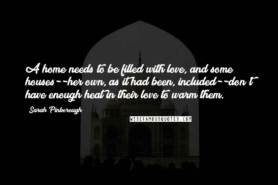 Sarah Pinborough Quotes: A home needs to be filled with love, and some houses--her own, as it had been, included--don't have enough heat in their love to warm them.