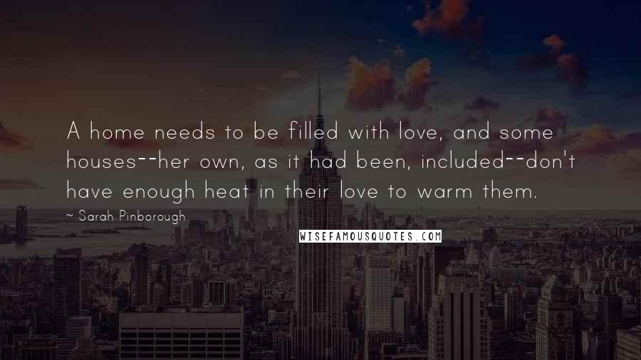 Sarah Pinborough Quotes: A home needs to be filled with love, and some houses--her own, as it had been, included--don't have enough heat in their love to warm them.
