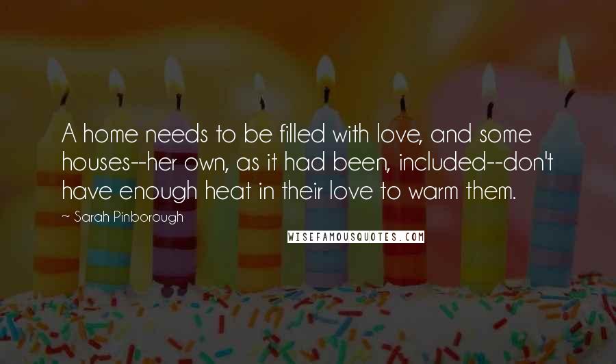 Sarah Pinborough Quotes: A home needs to be filled with love, and some houses--her own, as it had been, included--don't have enough heat in their love to warm them.