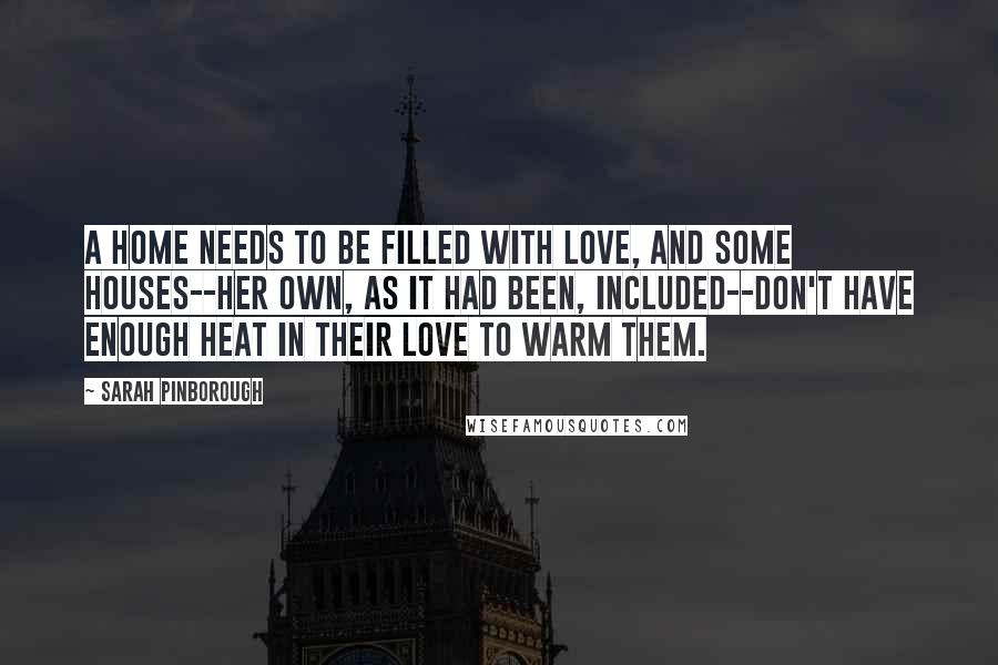 Sarah Pinborough Quotes: A home needs to be filled with love, and some houses--her own, as it had been, included--don't have enough heat in their love to warm them.