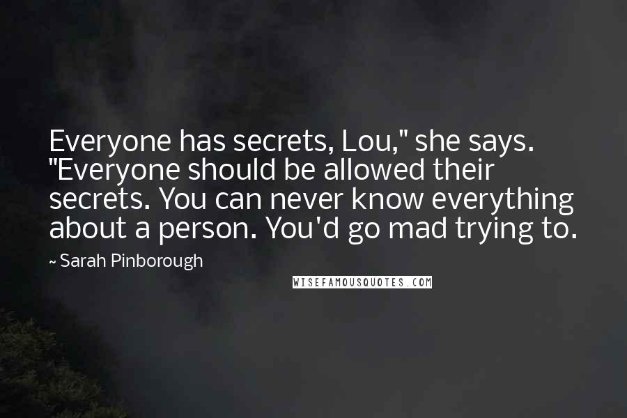 Sarah Pinborough Quotes: Everyone has secrets, Lou," she says. "Everyone should be allowed their secrets. You can never know everything about a person. You'd go mad trying to.