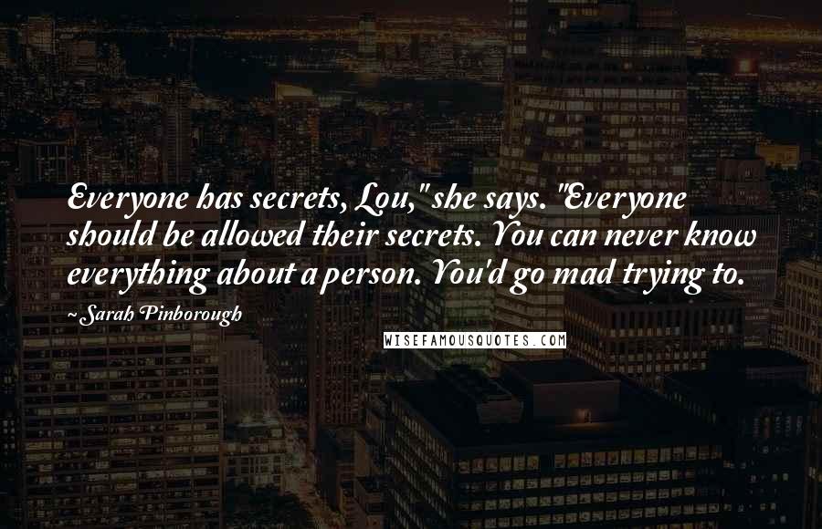 Sarah Pinborough Quotes: Everyone has secrets, Lou," she says. "Everyone should be allowed their secrets. You can never know everything about a person. You'd go mad trying to.