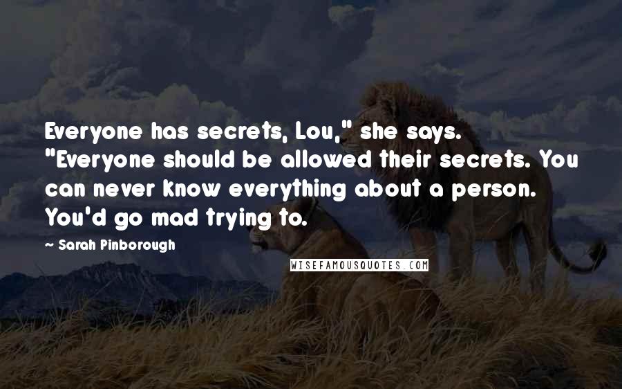 Sarah Pinborough Quotes: Everyone has secrets, Lou," she says. "Everyone should be allowed their secrets. You can never know everything about a person. You'd go mad trying to.