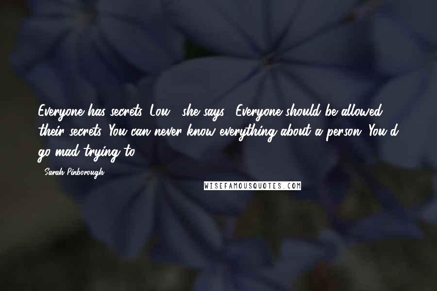 Sarah Pinborough Quotes: Everyone has secrets, Lou," she says. "Everyone should be allowed their secrets. You can never know everything about a person. You'd go mad trying to.