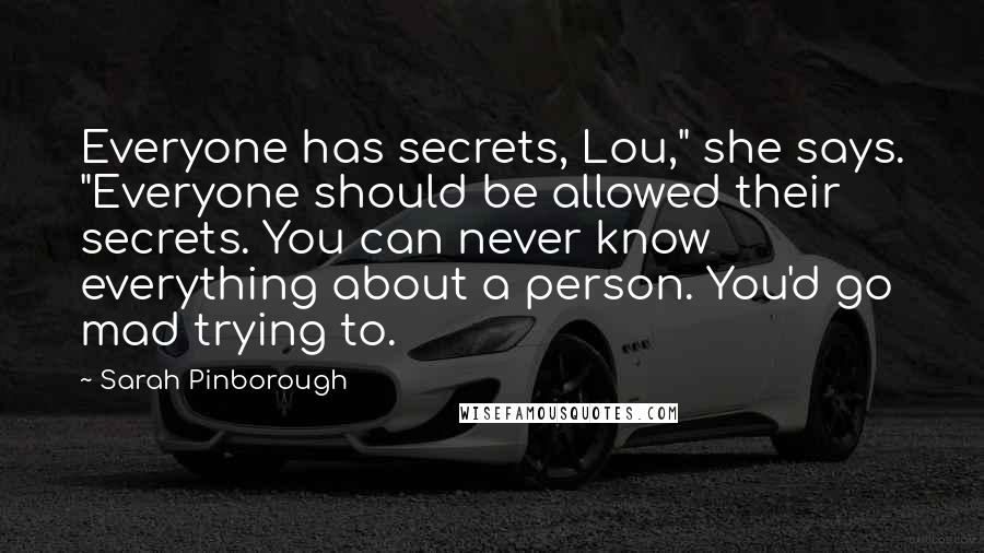 Sarah Pinborough Quotes: Everyone has secrets, Lou," she says. "Everyone should be allowed their secrets. You can never know everything about a person. You'd go mad trying to.