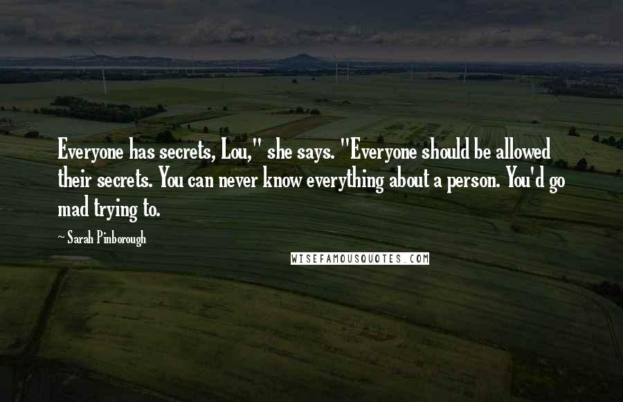 Sarah Pinborough Quotes: Everyone has secrets, Lou," she says. "Everyone should be allowed their secrets. You can never know everything about a person. You'd go mad trying to.