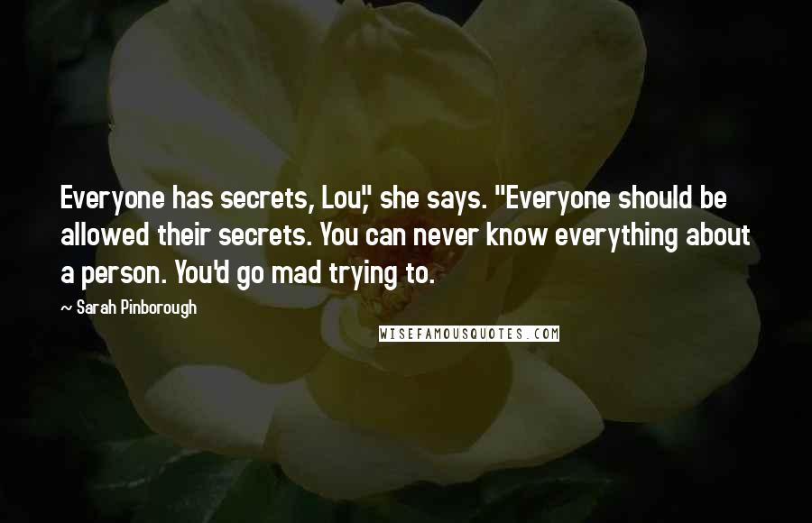 Sarah Pinborough Quotes: Everyone has secrets, Lou," she says. "Everyone should be allowed their secrets. You can never know everything about a person. You'd go mad trying to.