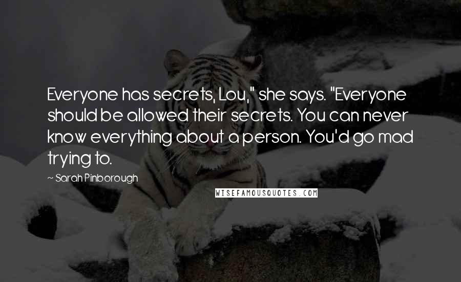 Sarah Pinborough Quotes: Everyone has secrets, Lou," she says. "Everyone should be allowed their secrets. You can never know everything about a person. You'd go mad trying to.
