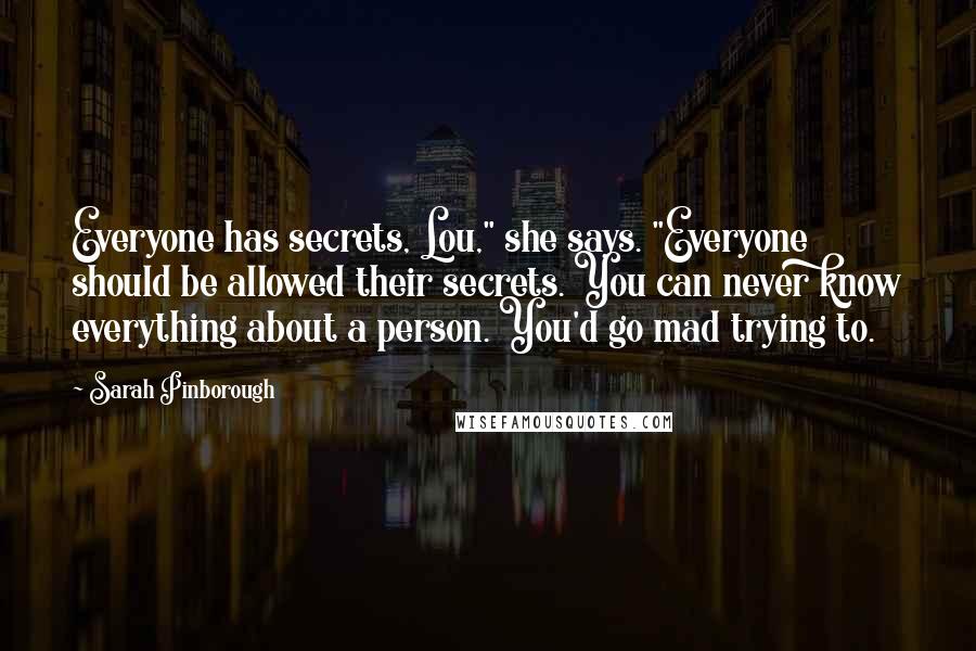 Sarah Pinborough Quotes: Everyone has secrets, Lou," she says. "Everyone should be allowed their secrets. You can never know everything about a person. You'd go mad trying to.