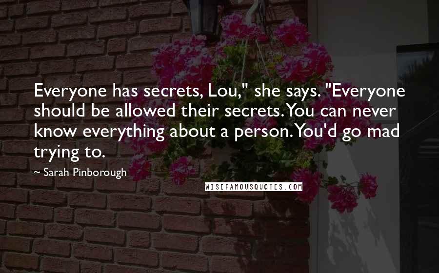 Sarah Pinborough Quotes: Everyone has secrets, Lou," she says. "Everyone should be allowed their secrets. You can never know everything about a person. You'd go mad trying to.