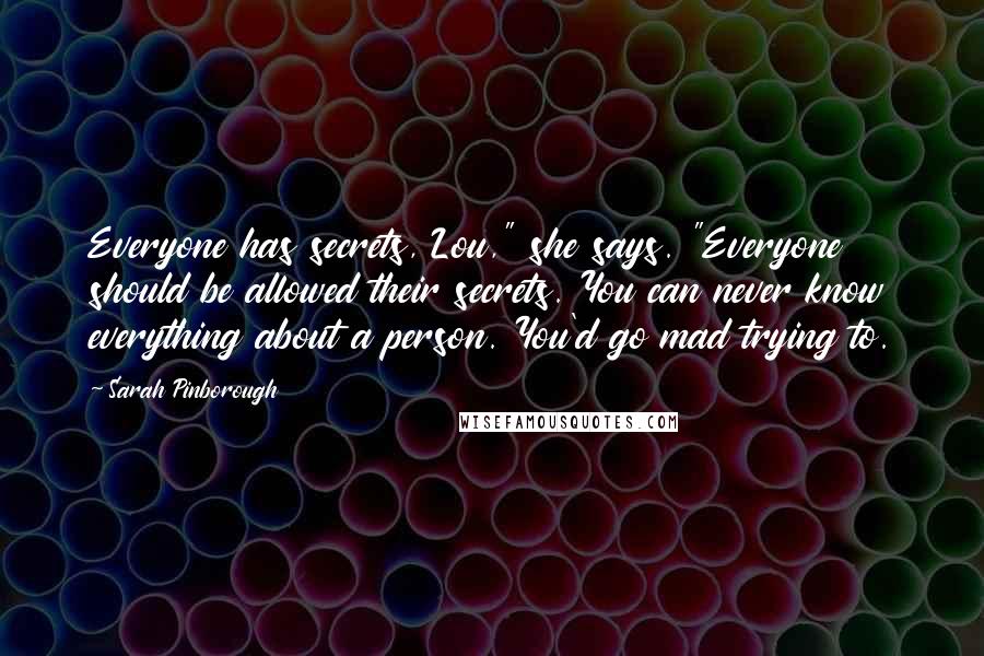 Sarah Pinborough Quotes: Everyone has secrets, Lou," she says. "Everyone should be allowed their secrets. You can never know everything about a person. You'd go mad trying to.