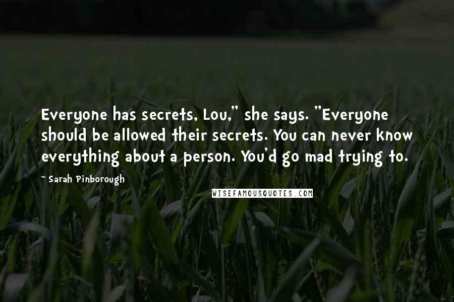 Sarah Pinborough Quotes: Everyone has secrets, Lou," she says. "Everyone should be allowed their secrets. You can never know everything about a person. You'd go mad trying to.