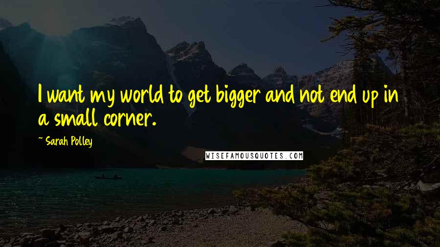 Sarah Polley Quotes: I want my world to get bigger and not end up in a small corner.