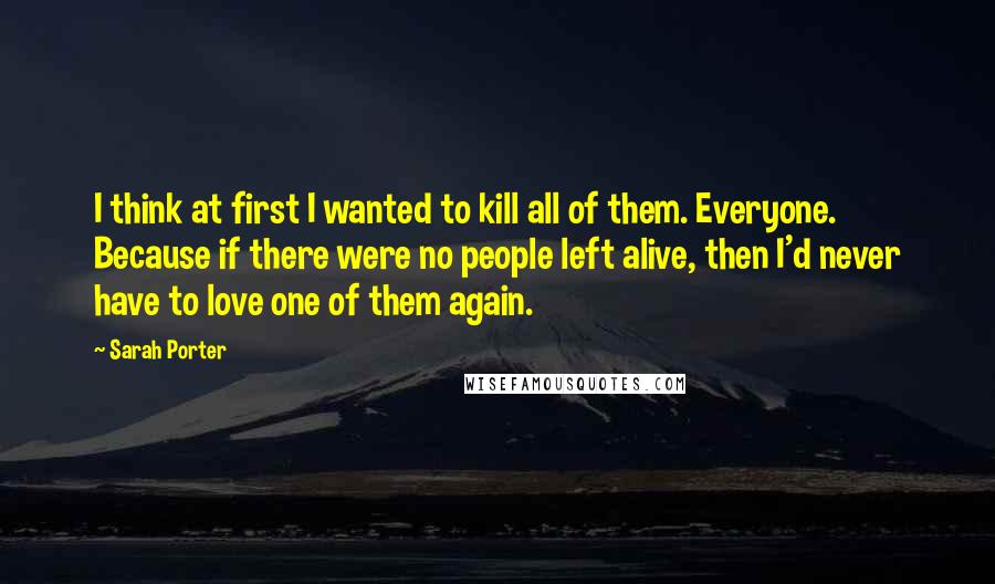 Sarah Porter Quotes: I think at first I wanted to kill all of them. Everyone. Because if there were no people left alive, then I'd never have to love one of them again.
