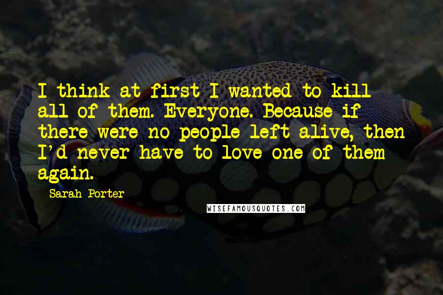 Sarah Porter Quotes: I think at first I wanted to kill all of them. Everyone. Because if there were no people left alive, then I'd never have to love one of them again.