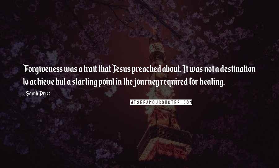 Sarah Price Quotes: Forgiveness was a trait that Jesus preached about. It was not a destination to achieve but a starting point in the journey required for healing.