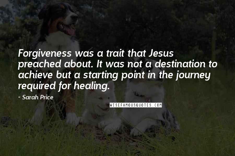 Sarah Price Quotes: Forgiveness was a trait that Jesus preached about. It was not a destination to achieve but a starting point in the journey required for healing.