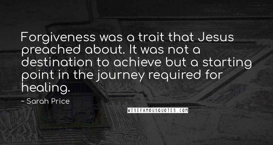 Sarah Price Quotes: Forgiveness was a trait that Jesus preached about. It was not a destination to achieve but a starting point in the journey required for healing.