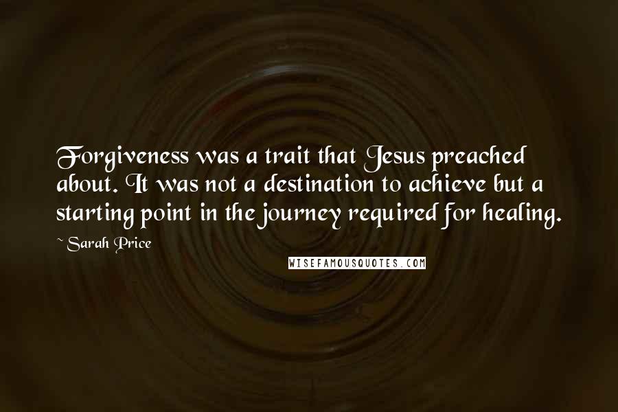 Sarah Price Quotes: Forgiveness was a trait that Jesus preached about. It was not a destination to achieve but a starting point in the journey required for healing.