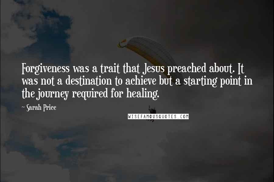 Sarah Price Quotes: Forgiveness was a trait that Jesus preached about. It was not a destination to achieve but a starting point in the journey required for healing.