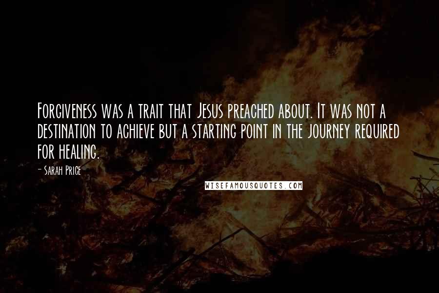 Sarah Price Quotes: Forgiveness was a trait that Jesus preached about. It was not a destination to achieve but a starting point in the journey required for healing.