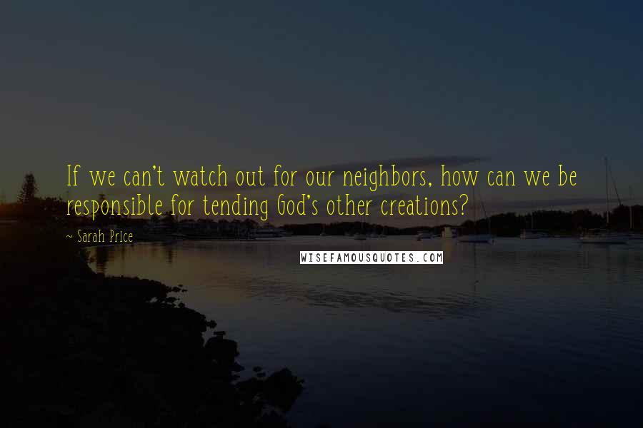 Sarah Price Quotes: If we can't watch out for our neighbors, how can we be responsible for tending God's other creations?