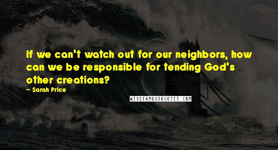 Sarah Price Quotes: If we can't watch out for our neighbors, how can we be responsible for tending God's other creations?