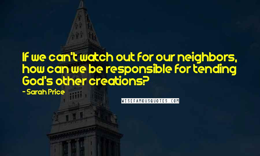 Sarah Price Quotes: If we can't watch out for our neighbors, how can we be responsible for tending God's other creations?