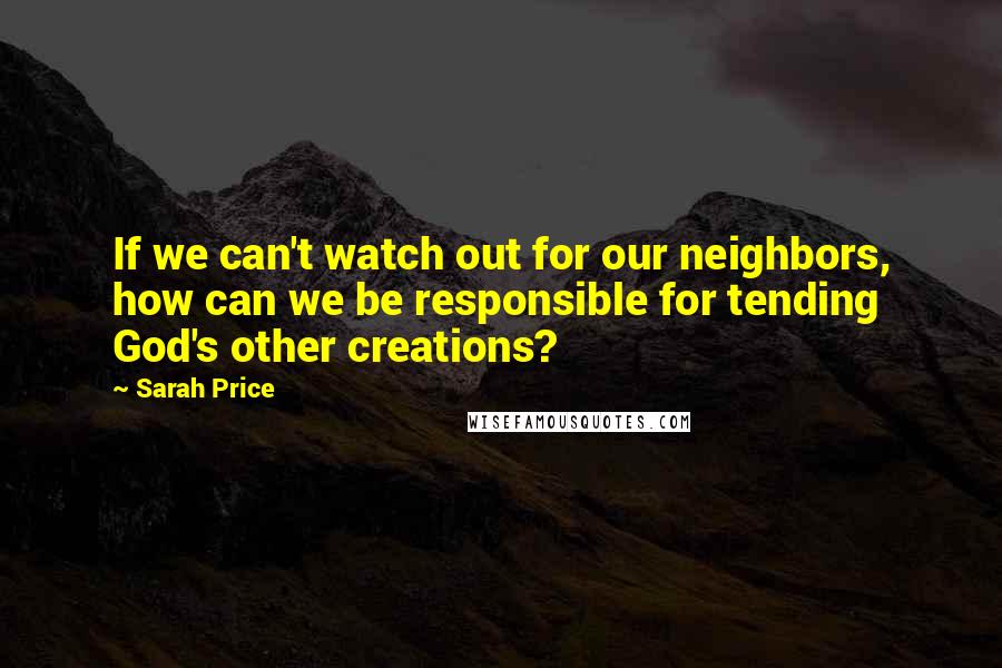 Sarah Price Quotes: If we can't watch out for our neighbors, how can we be responsible for tending God's other creations?