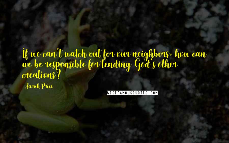 Sarah Price Quotes: If we can't watch out for our neighbors, how can we be responsible for tending God's other creations?