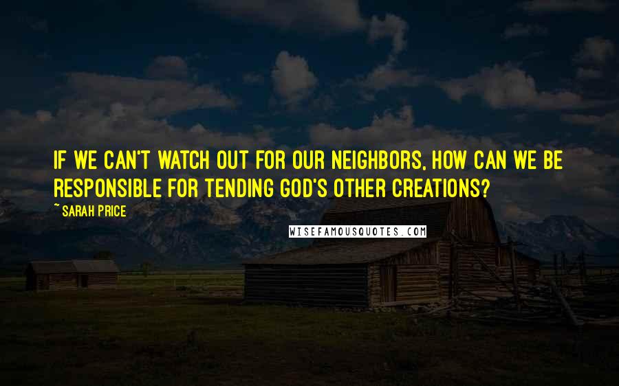 Sarah Price Quotes: If we can't watch out for our neighbors, how can we be responsible for tending God's other creations?