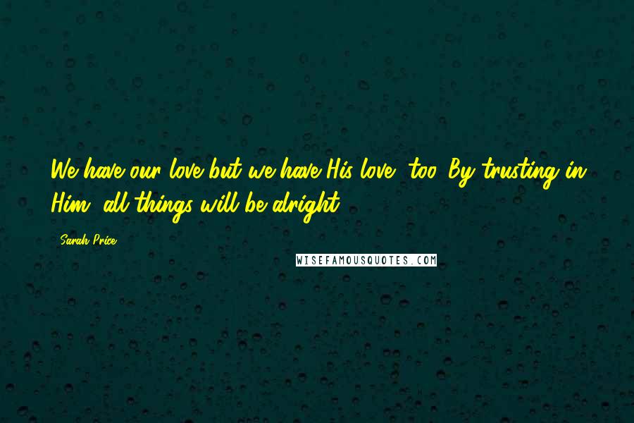 Sarah Price Quotes: We have our love but we have His love, too. By trusting in Him, all things will be alright.