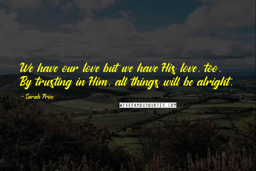 Sarah Price Quotes: We have our love but we have His love, too. By trusting in Him, all things will be alright.