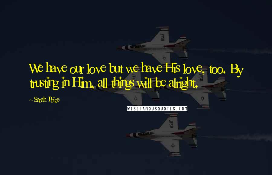 Sarah Price Quotes: We have our love but we have His love, too. By trusting in Him, all things will be alright.