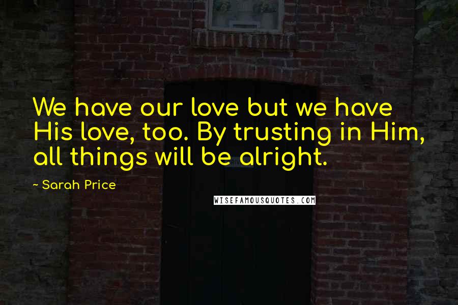 Sarah Price Quotes: We have our love but we have His love, too. By trusting in Him, all things will be alright.