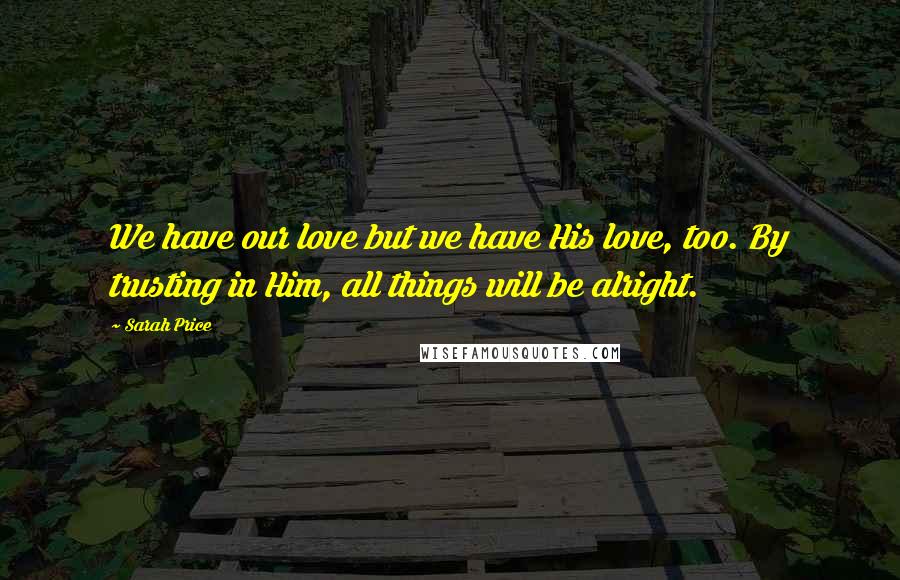 Sarah Price Quotes: We have our love but we have His love, too. By trusting in Him, all things will be alright.