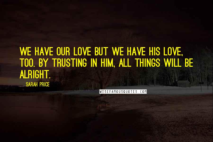 Sarah Price Quotes: We have our love but we have His love, too. By trusting in Him, all things will be alright.
