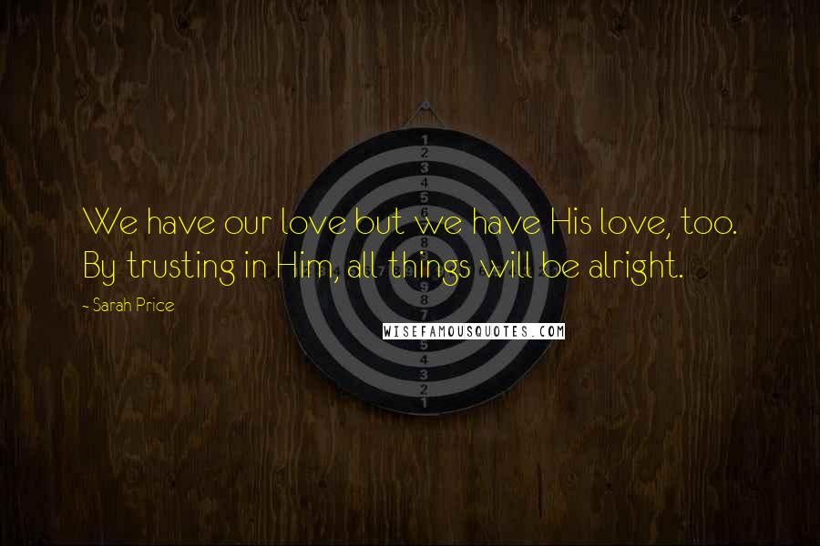 Sarah Price Quotes: We have our love but we have His love, too. By trusting in Him, all things will be alright.