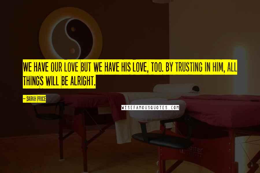 Sarah Price Quotes: We have our love but we have His love, too. By trusting in Him, all things will be alright.