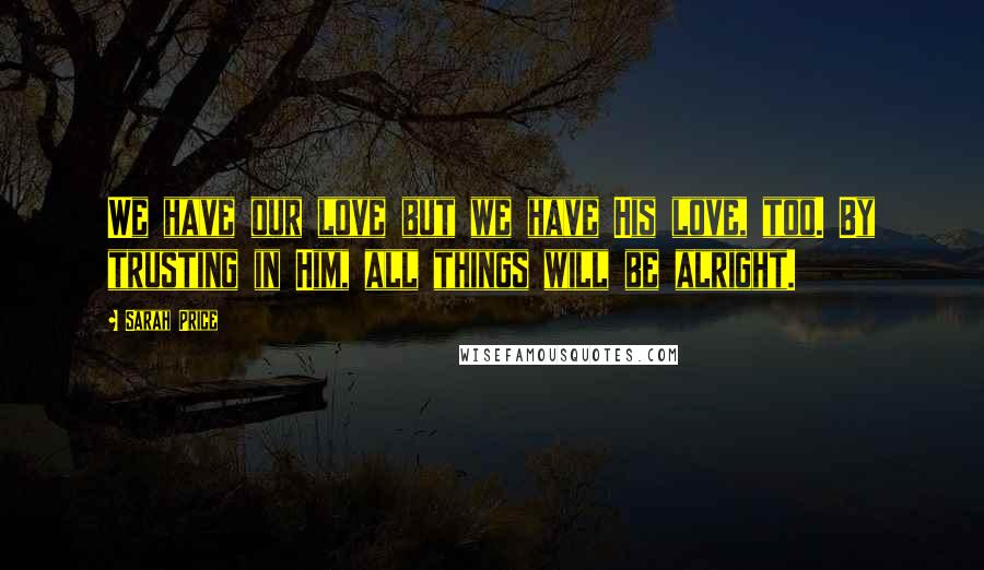 Sarah Price Quotes: We have our love but we have His love, too. By trusting in Him, all things will be alright.