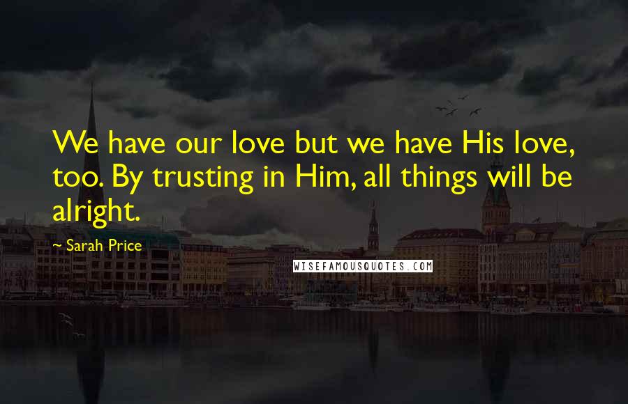 Sarah Price Quotes: We have our love but we have His love, too. By trusting in Him, all things will be alright.