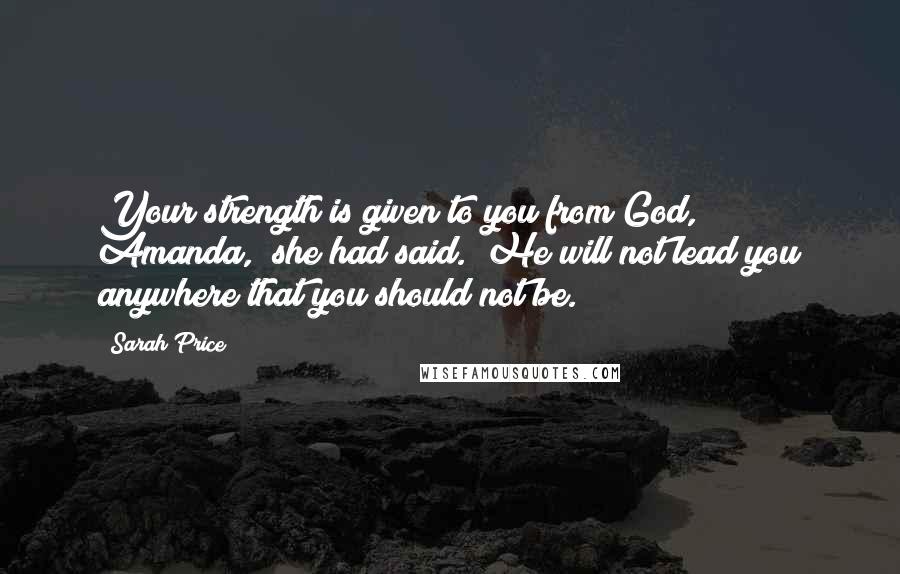 Sarah Price Quotes: Your strength is given to you from God, Amanda," she had said. "He will not lead you anywhere that you should not be.