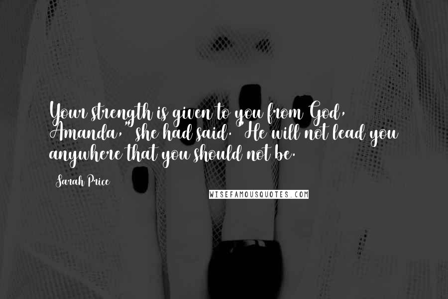 Sarah Price Quotes: Your strength is given to you from God, Amanda," she had said. "He will not lead you anywhere that you should not be.