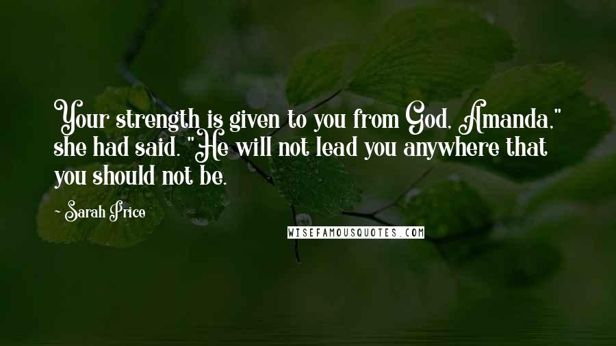Sarah Price Quotes: Your strength is given to you from God, Amanda," she had said. "He will not lead you anywhere that you should not be.