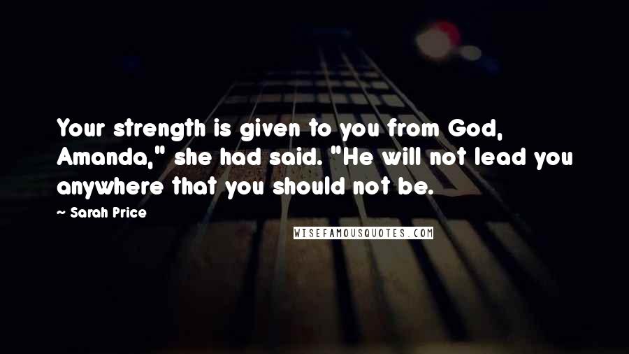 Sarah Price Quotes: Your strength is given to you from God, Amanda," she had said. "He will not lead you anywhere that you should not be.