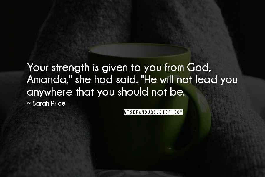 Sarah Price Quotes: Your strength is given to you from God, Amanda," she had said. "He will not lead you anywhere that you should not be.