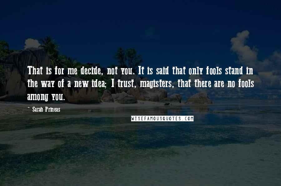 Sarah Prineas Quotes: That is for me decide, not you. It is said that only fools stand in the way of a new idea; I trust, magisters, that there are no fools among you.