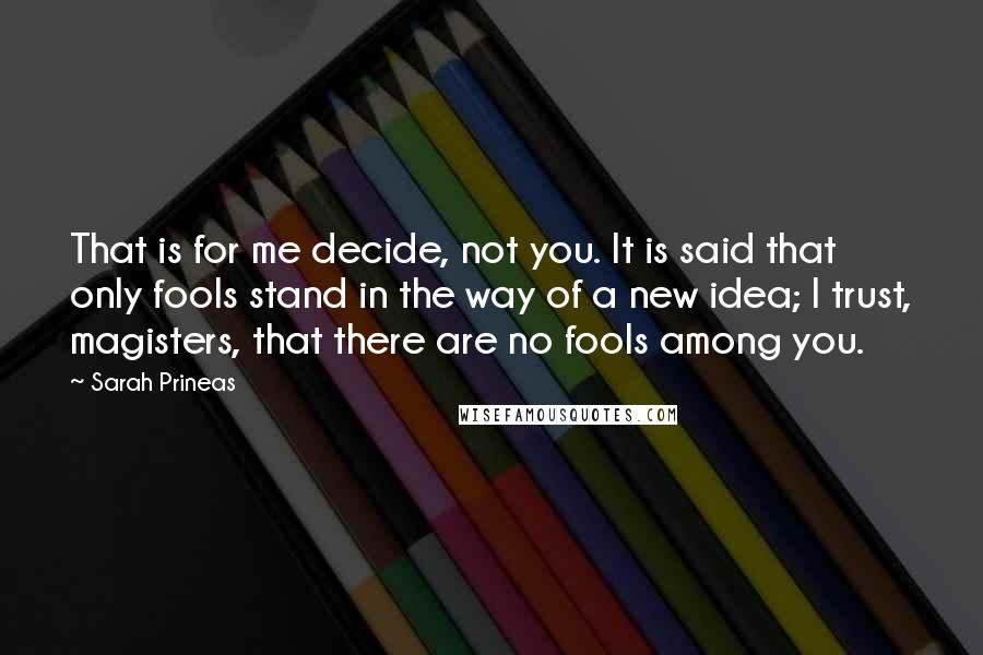 Sarah Prineas Quotes: That is for me decide, not you. It is said that only fools stand in the way of a new idea; I trust, magisters, that there are no fools among you.