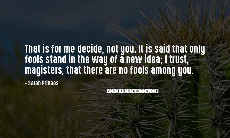 Sarah Prineas Quotes: That is for me decide, not you. It is said that only fools stand in the way of a new idea; I trust, magisters, that there are no fools among you.