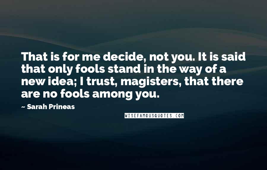 Sarah Prineas Quotes: That is for me decide, not you. It is said that only fools stand in the way of a new idea; I trust, magisters, that there are no fools among you.